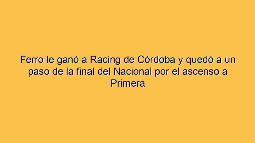 Ferro le ganó a Racing de Córdoba y quedó a un paso de la final del Nacional por el ascenso a Primera
