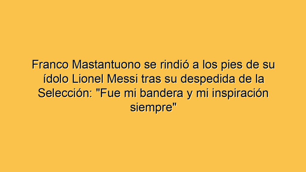 Franco Mastantuono se rindió a los pies de su ídolo Lionel Messi tras su despedida de la Selección: "Fue mi bandera y mi inspiración siempre"