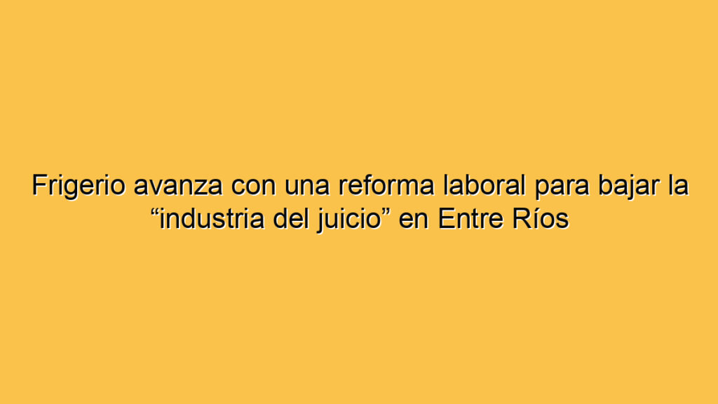 Frigerio avanza con una reforma laboral para bajar la “industria del juicio” en Entre Ríos