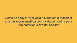 Gesto de apoyo: Milei viaja a Neuquén a respaldar a la pastora evangélica promovida por Karina para una comisión clave del Senado