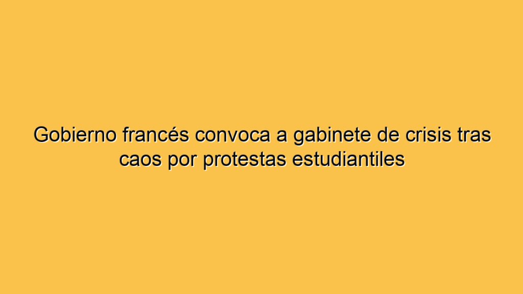 Gobierno francés convoca a gabinete de crisis tras caos por protestas estudiantiles