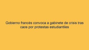 Gobierno francés convoca a gabinete de crisis tras caos por protestas estudiantiles