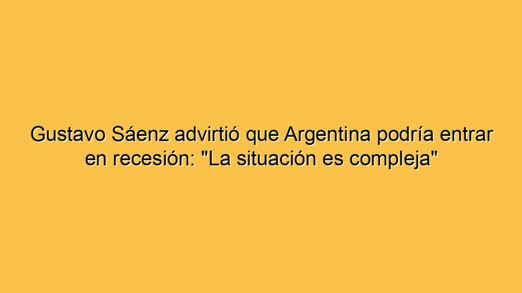 Gustavo Sáenz advirtió que Argentina podría entrar en recesión: "La situación es compleja"