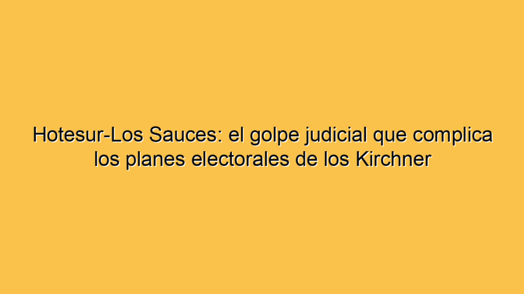 Hotesur-Los Sauces: el golpe judicial que complica los planes electorales de los Kirchner
