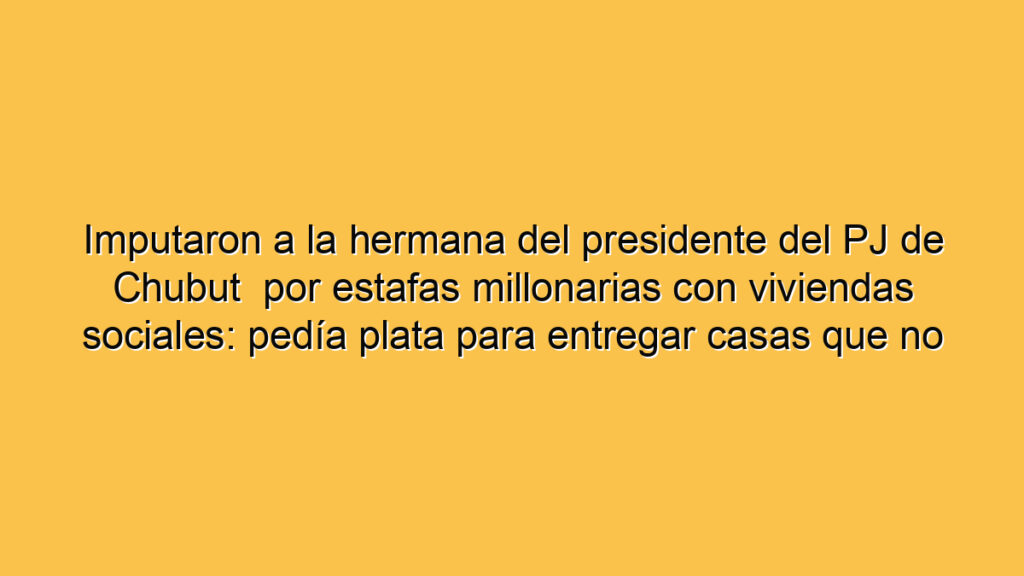 Imputaron a la hermana del presidente del PJ de Chubut  por estafas millonarias con viviendas sociales: pedía plata para entregar casas que no existían