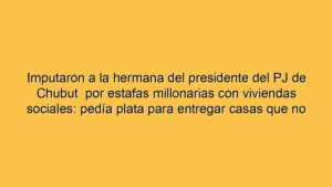 Imputaron a la hermana del presidente del PJ de Chubut  por estafas millonarias con viviendas sociales: pedía plata para entregar casas que no existían