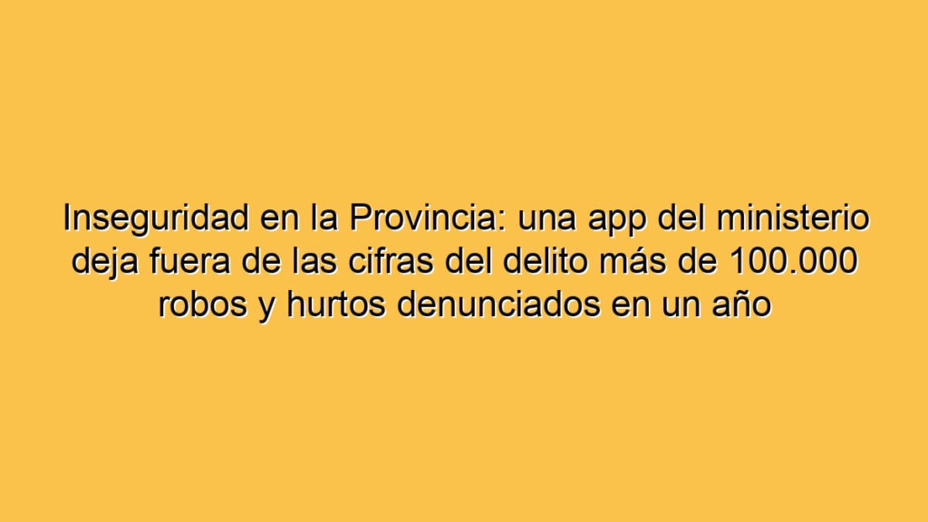 Inseguridad en la Provincia: una app del ministerio deja fuera de las cifras del delito más de 100.000 robos y hurtos denunciados en un año