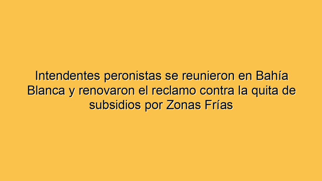 Intendentes peronistas se reunieron en Bahía Blanca y renovaron el reclamo contra la quita de subsidios por Zonas Frías