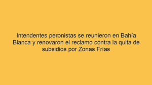 Intendentes peronistas se reunieron en Bahía Blanca y renovaron el reclamo contra la quita de subsidios por Zonas Frías