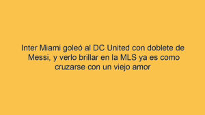 Inter Miami goleó al DC United con doblete de Messi, y verlo brillar en la MLS ya es como cruzarse con un viejo amor