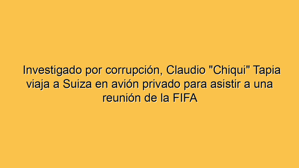 Investigado por corrupción, Claudio "Chiqui" Tapia viaja a Suiza en avión privado para asistir a una reunión de la FIFA
