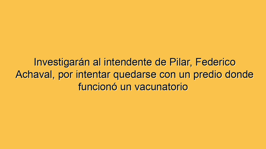 Investigarán al intendente de Pilar, Federico Achaval, por intentar quedarse con un predio donde funcionó un vacunatorio