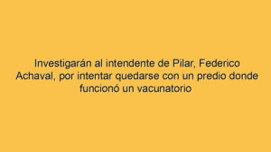 Investigarán al intendente de Pilar, Federico Achaval, por intentar quedarse con un predio donde funcionó un vacunatorio