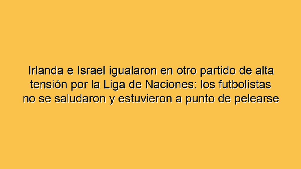 Irlanda e Israel igualaron en otro partido de alta tensión por la Liga de Naciones: los futbolistas no se saludaron y estuvieron a punto de pelearse en el túnel