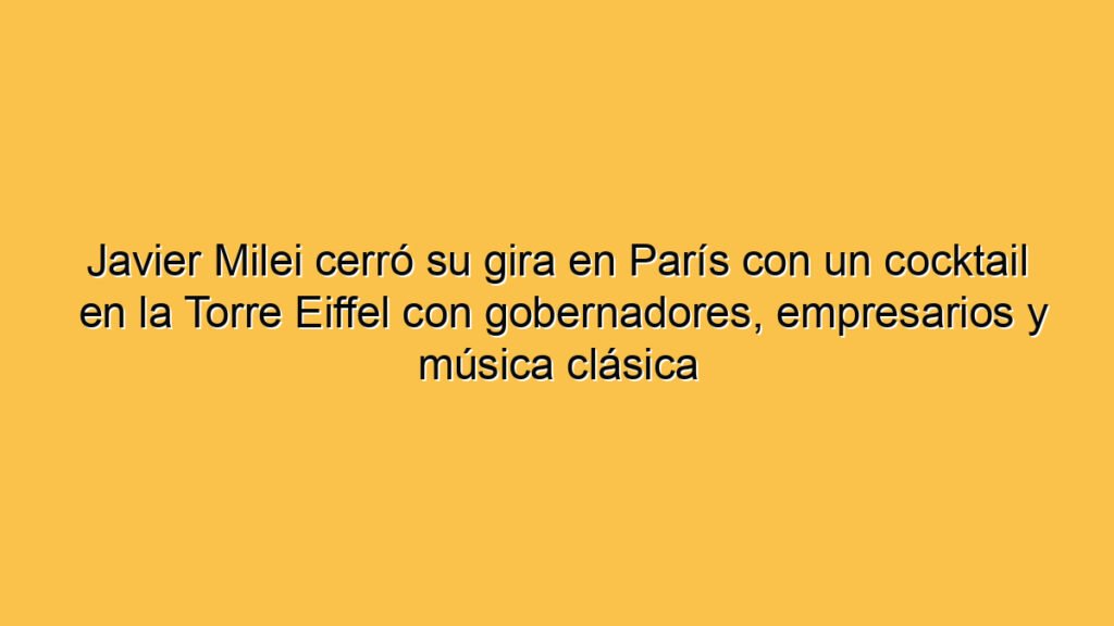 Javier Milei cerró su gira en París con un cocktail en la Torre Eiffel con gobernadores, empresarios y música clásica