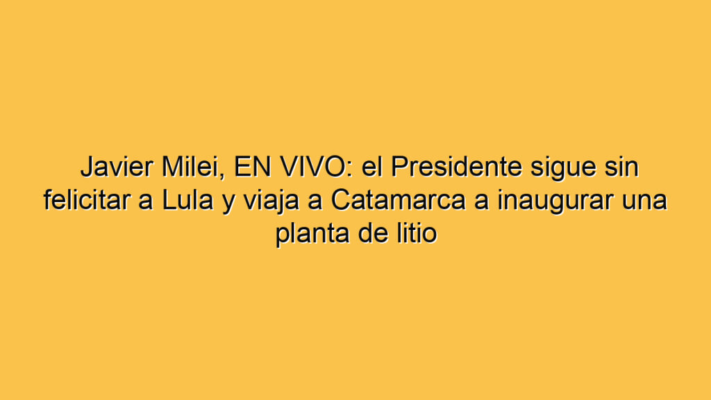 Javier Milei, EN VIVO: el Presidente sigue sin felicitar a Lula y viaja a Catamarca a inaugurar una planta de litio