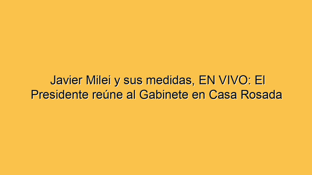 Javier Milei y sus medidas, EN VIVO: El Presidente reúne al Gabinete en Casa Rosada