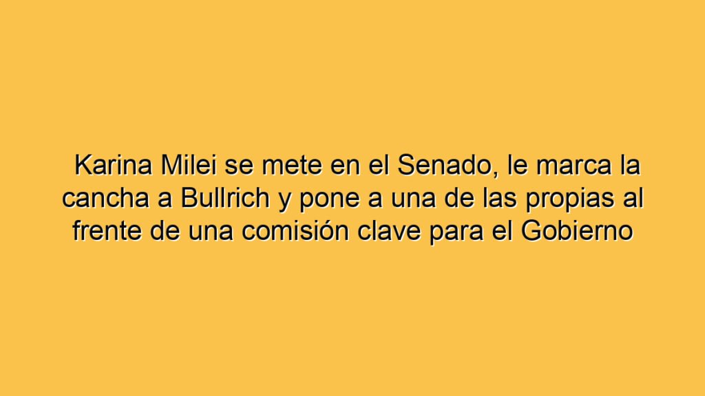 Karina Milei se mete en el Senado, le marca la cancha a Bullrich y pone a una de las propias al frente de una comisión clave para el Gobierno