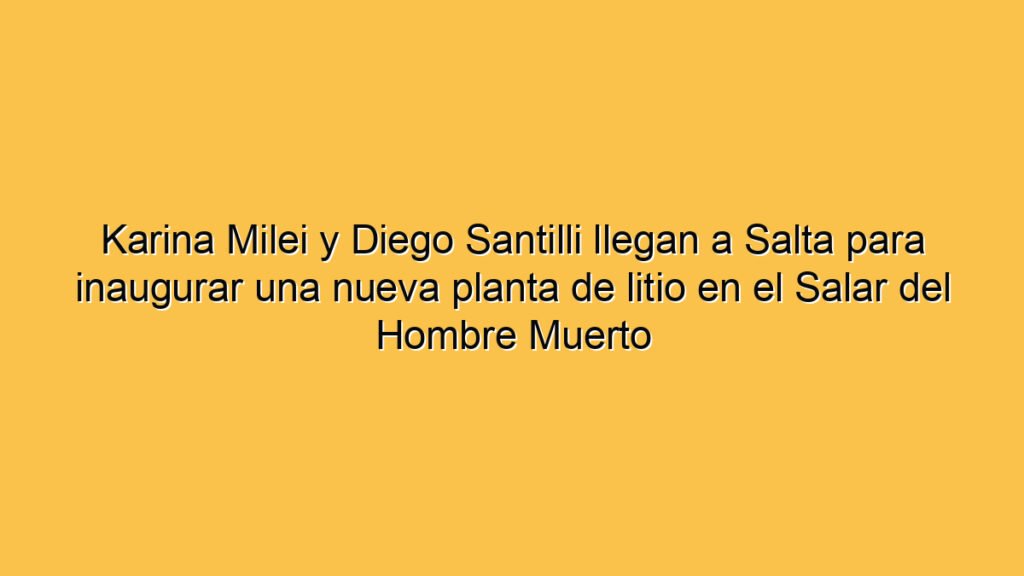 Karina Milei y Diego Santilli llegan a Salta para inaugurar una nueva planta de litio en el Salar del Hombre Muerto