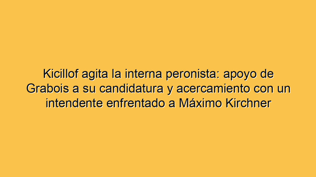 Kicillof agita la interna peronista: apoyo de Grabois a su candidatura y acercamiento con un intendente enfrentado a Máximo Kirchner