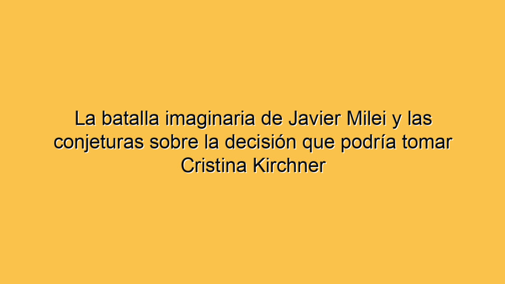La batalla imaginaria de Javier Milei y las conjeturas sobre la decisión que podría tomar Cristina Kirchner