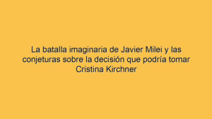 La batalla imaginaria de Javier Milei y las conjeturas sobre la decisión que podría tomar Cristina Kirchner
