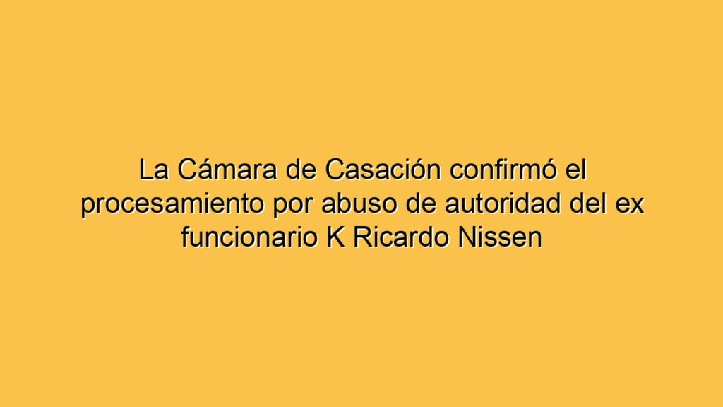 La Cámara de Casación confirmó el procesamiento por abuso de autoridad del ex funcionario K Ricardo Nissen