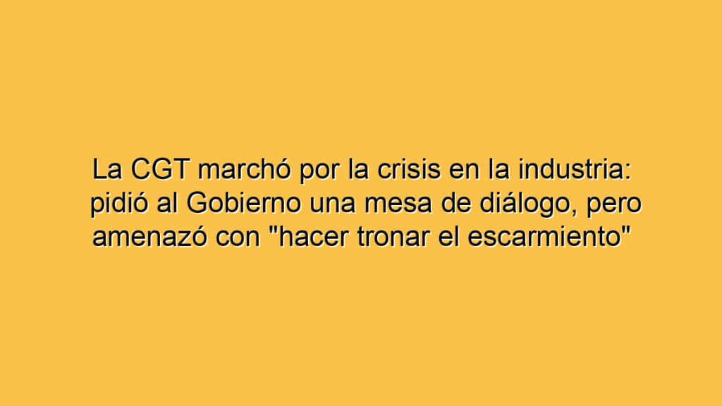 La CGT marchó por la crisis en la industria: pidió al Gobierno una mesa de diálogo, pero amenazó con "hacer tronar el escarmiento"