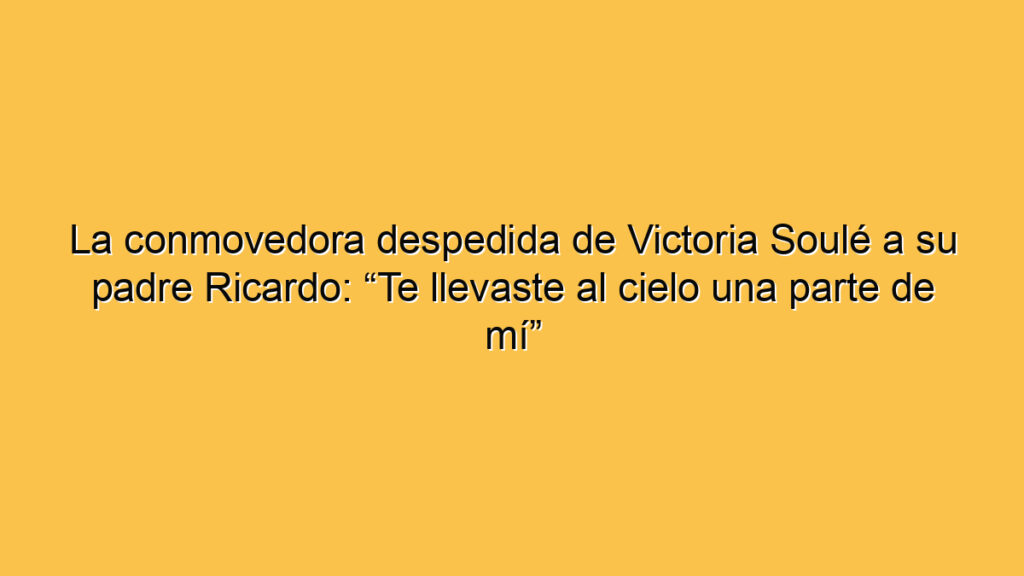 La conmovedora despedida de Victoria Soulé a su padre Ricardo: “Te llevaste al cielo una parte de mí”