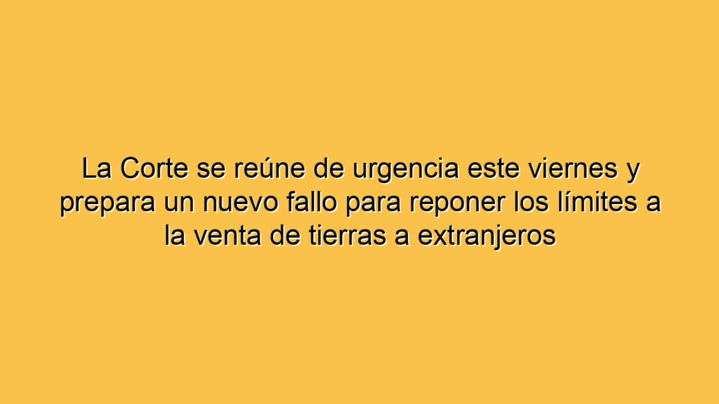 La Corte se reúne de urgencia este viernes y prepara un nuevo fallo para reponer los límites a la venta de tierras a extranjeros