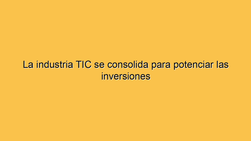 La industria TIC se consolida para potenciar las inversiones