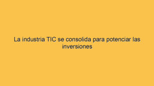 La industria TIC se consolida para potenciar las inversiones
