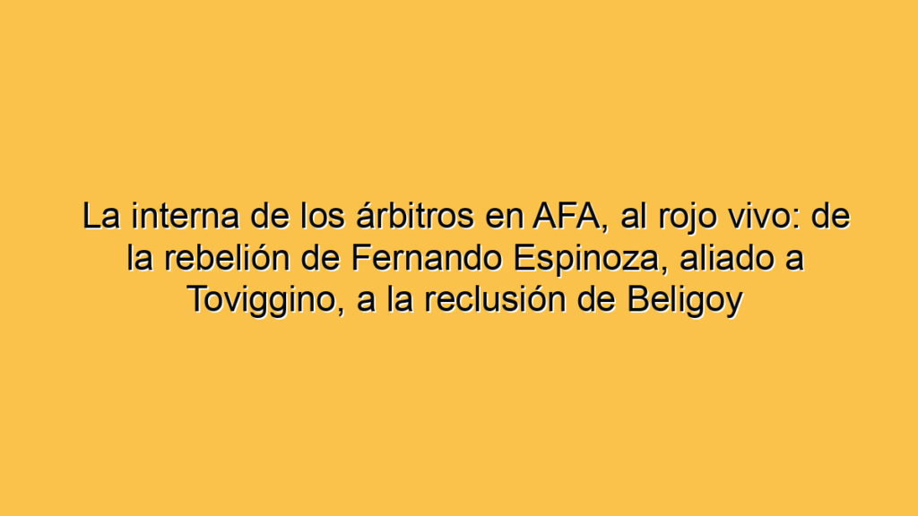 La interna de los árbitros en AFA, al rojo vivo: de la rebelión de Fernando Espinoza, aliado a Toviggino, a la reclusión de Beligoy