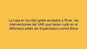 La lupa en los diez goles anulados a River: las intervenciones del VAR que hacen ruido en el Millonario antes del Superclásico contra Boca