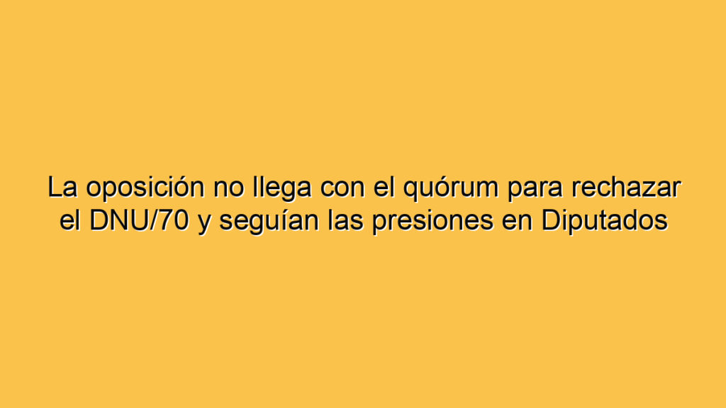 La oposición no llega con el quórum para rechazar el DNU/70 y seguían las presiones en Diputados