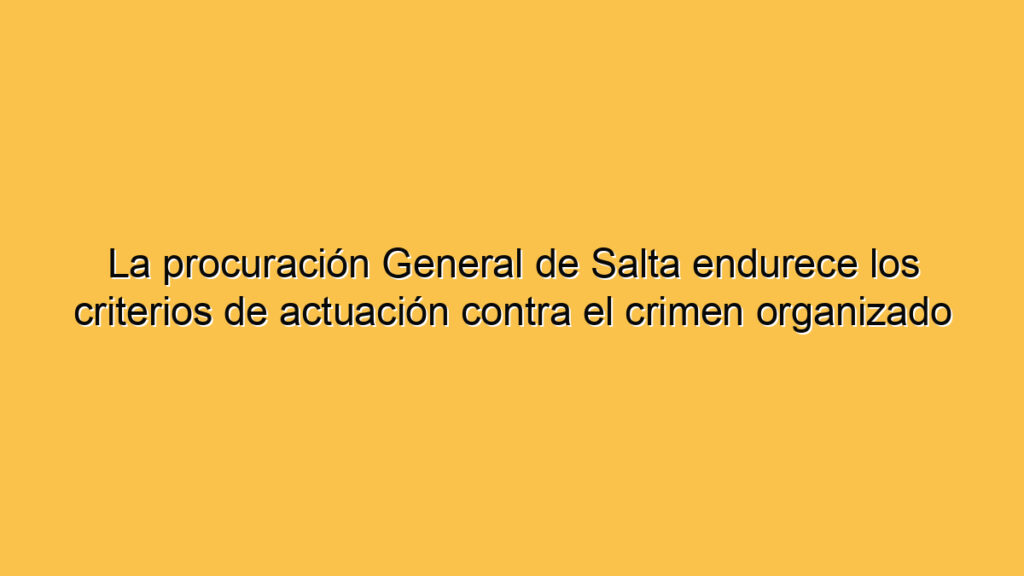 La procuración General de Salta endurece los criterios de actuación contra el crimen organizado