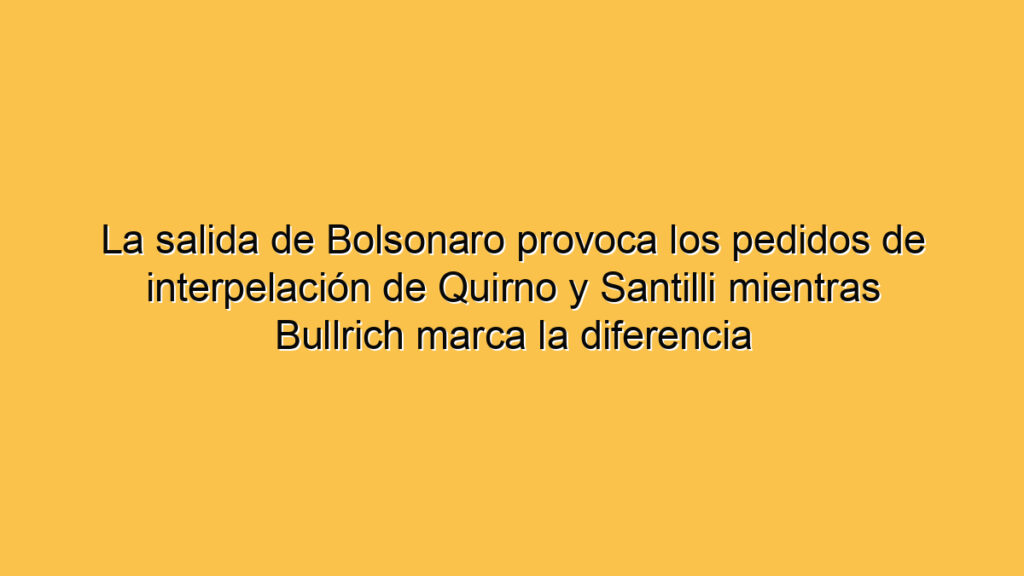 La salida de Bolsonaro provoca los pedidos de interpelación de Quirno y Santilli mientras Bullrich marca la diferencia
