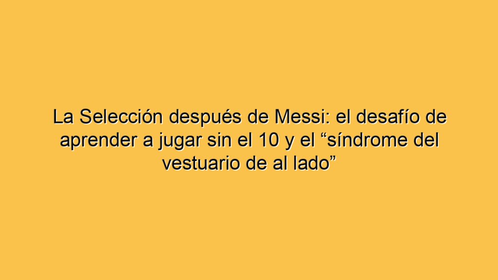 La Selección después de Messi: el desafío de aprender a jugar sin el 10 y el “síndrome del vestuario de al lado”