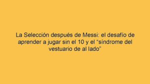 La Selección después de Messi: el desafío de aprender a jugar sin el 10 y el “síndrome del vestuario de al lado”