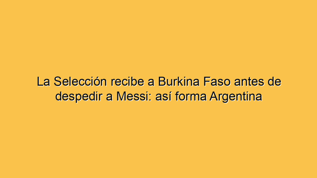 La Selección recibe a Burkina Faso antes de despedir a Messi: así forma Argentina