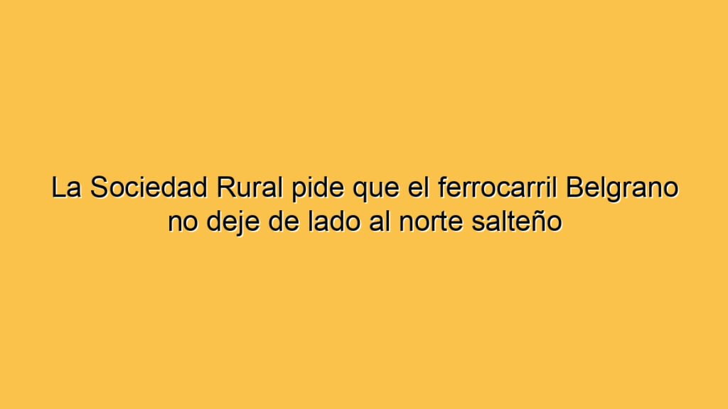 La Sociedad Rural pide que el ferrocarril Belgrano no deje de lado al norte salteño