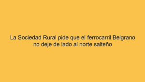 La Sociedad Rural pide que el ferrocarril Belgrano no deje de lado al norte salteño