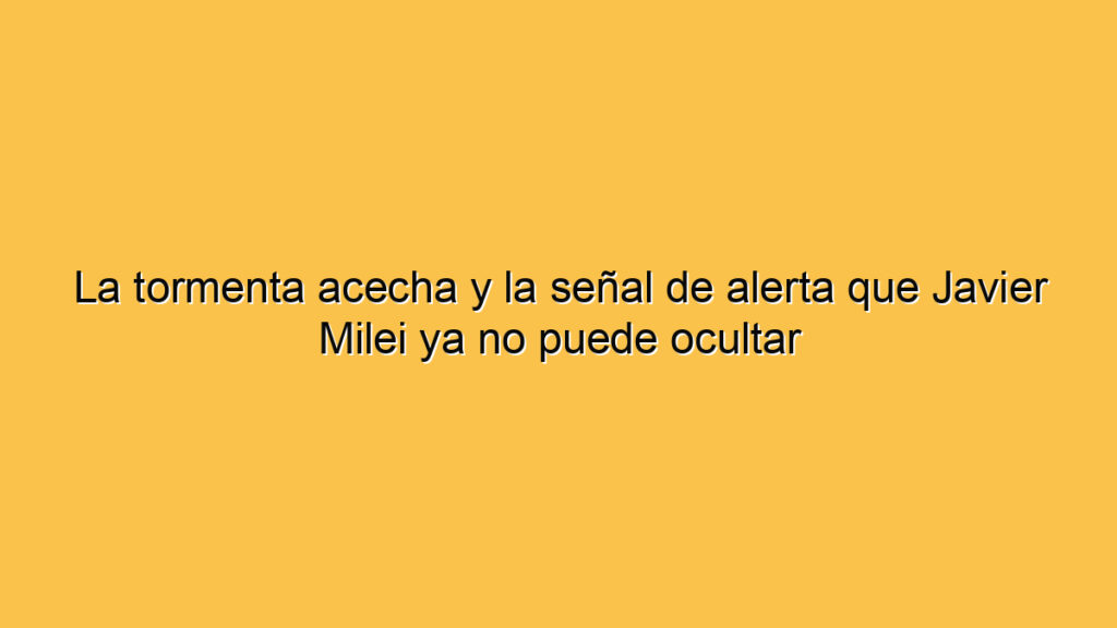 La tormenta acecha y la señal de alerta que Javier Milei ya no puede ocultar