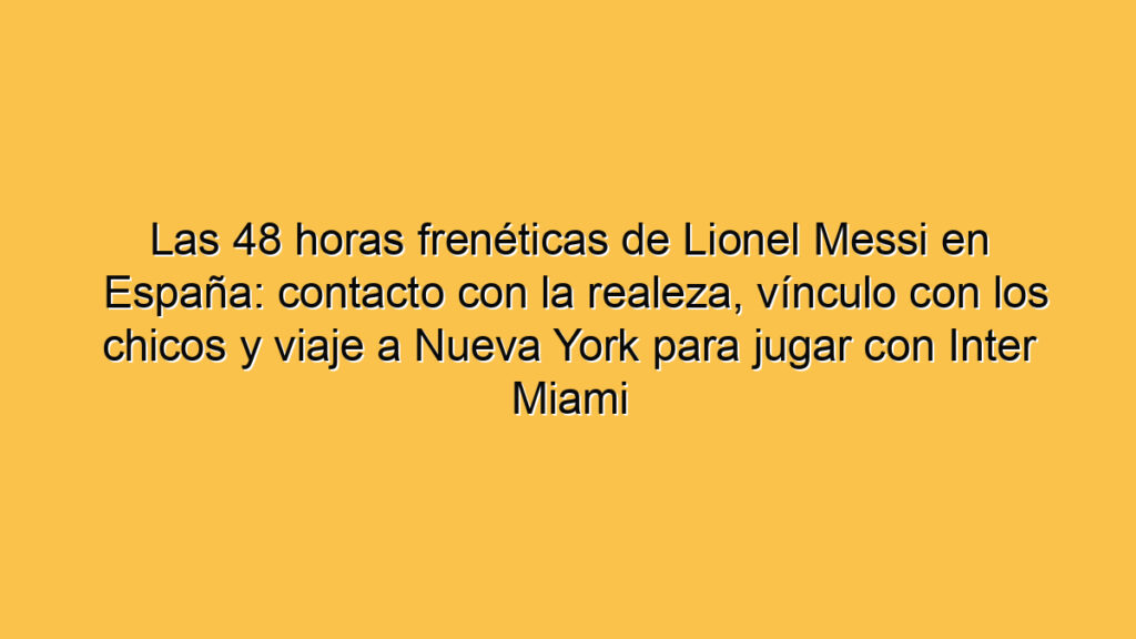 Las 48 horas frenéticas de Lionel Messi en España: contacto con la realeza, vínculo con los chicos y viaje a Nueva York para jugar con Inter Miami