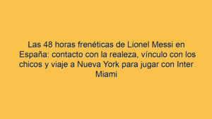 Las 48 horas frenéticas de Lionel Messi en España: contacto con la realeza, vínculo con los chicos y viaje a Nueva York para jugar con Inter Miami