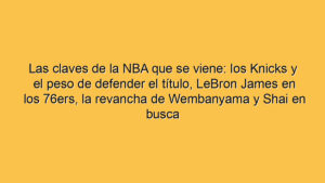 Las claves de la NBA que se viene: los Knicks y el peso de defender el título, LeBron James en los 76ers, la revancha de Wembanyama y Shai en busca de ser MVP por tercer año seguido