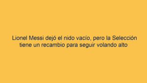 Lionel Messi dejó el nido vacío, pero la Selección tiene un recambio para seguir volando alto