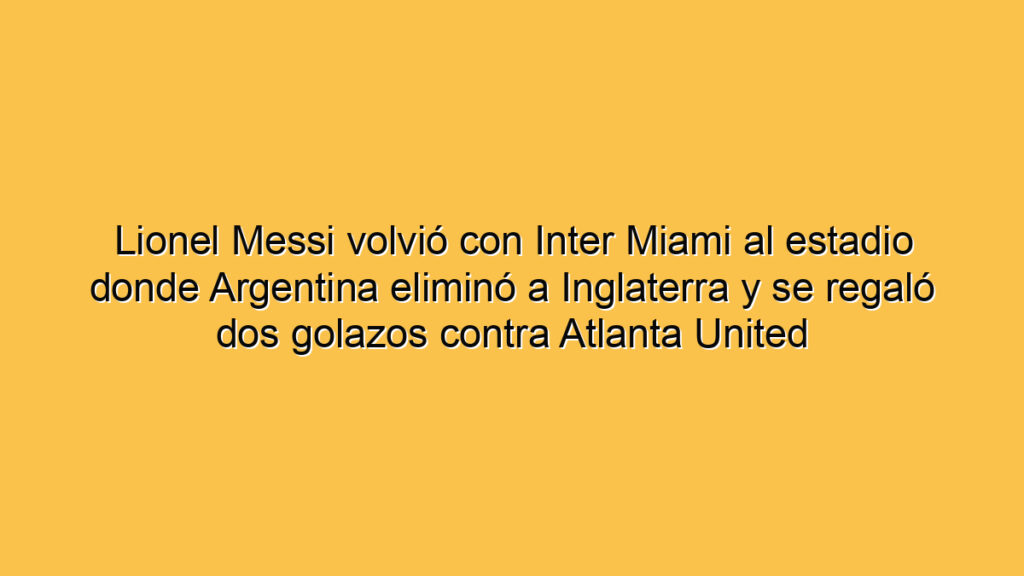 Lionel Messi volvió con Inter Miami al estadio donde Argentina eliminó a Inglaterra y se regaló dos golazos contra Atlanta United