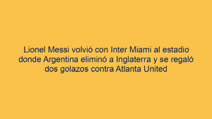 Lionel Messi volvió con Inter Miami al estadio donde Argentina eliminó a Inglaterra y se regaló dos golazos contra Atlanta United