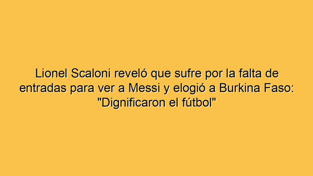 Lionel Scaloni reveló que sufre por la falta de entradas para ver a Messi y elogió a Burkina Faso: "Dignificaron el fútbol"
